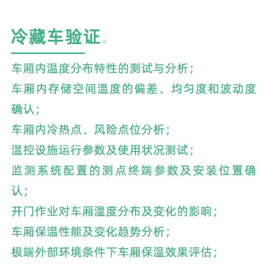 GSP驗(yàn)證中冷藏車驗(yàn)證項(xiàng)目：車廂內(nèi)溫度分布特性的測(cè)試與分析； 車廂內(nèi)存儲(chǔ)空間溫度的偏差、均勻度和波動(dòng)度確認(rèn)； 車廂內(nèi)冷熱點(diǎn)、風(fēng)險(xiǎn)點(diǎn)位分析； 溫控設(shè)施運(yùn)行參數(shù)及使用狀況測(cè)試； 監(jiān)測(cè)系統(tǒng)配置的測(cè)點(diǎn)終端參數(shù)及安裝位置確認(rèn)； 開(kāi)門作業(yè)對(duì)車廂溫度分布及變化的影響； 車廂保溫性能及變化趨勢(shì)分析； 極端外部環(huán)境條件下車廂保溫效果評(píng)估；